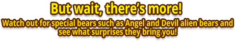 But wait, there's more! Watch out for special bears such as Angel and Devil alien bears and see what surprises they bring you! 